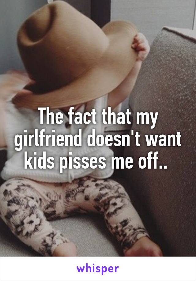 The fact that my girlfriend doesn't want kids pisses me off.. 