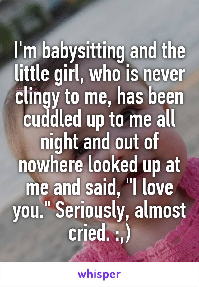 I'm babysitting and the little girl, who is never clingy to me, has been cuddled up to me all night and out of nowhere looked up at me and said, "I love you." Seriously, almost cried. :,)