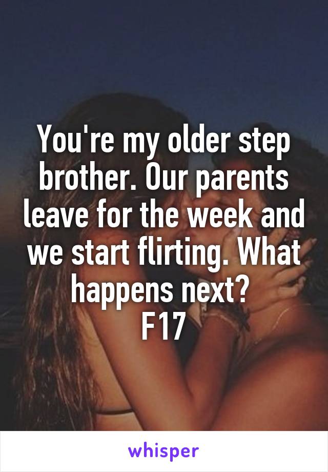 You're my older step brother. Our parents leave for the week and we start flirting. What happens next? 
F17