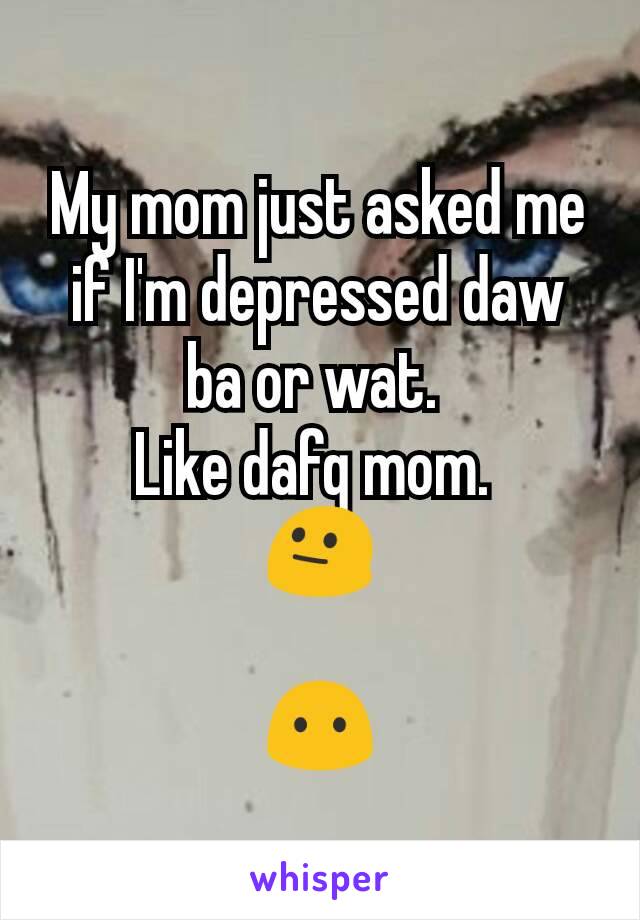 My mom just asked me if I'm depressed daw ba or wat. 
Like dafq mom. 
😐

😶