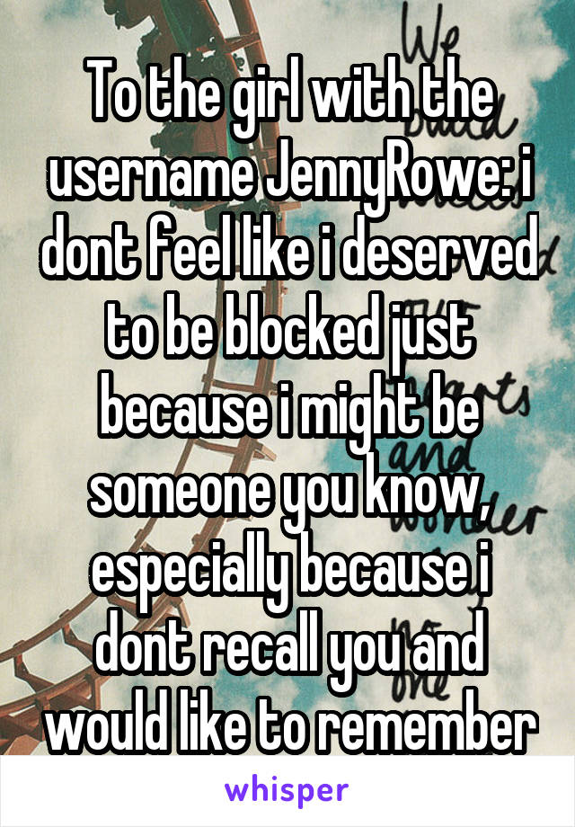 To the girl with the username JennyRowe: i dont feel like i deserved to be blocked just because i might be someone you know, especially because i dont recall you and would like to remember