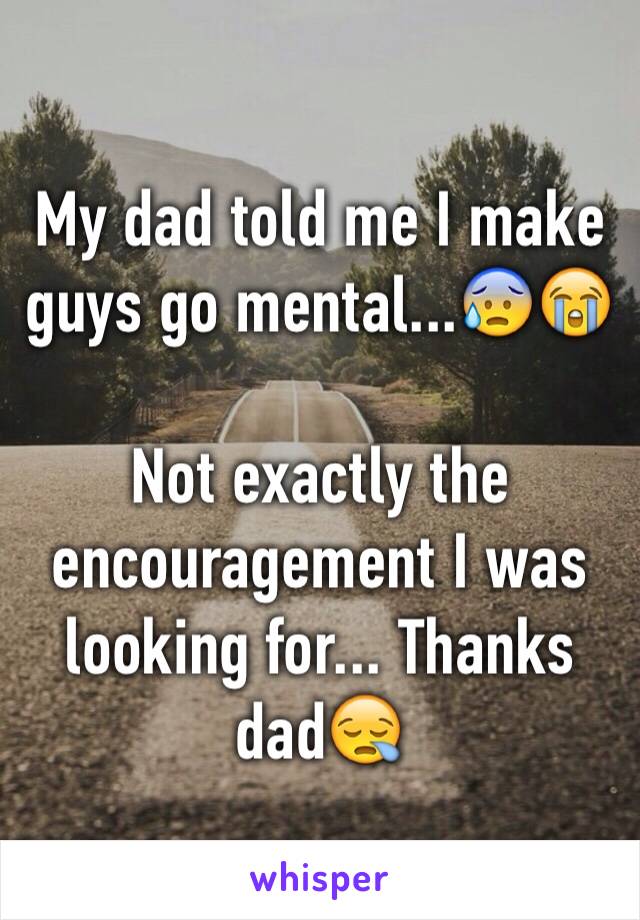 My dad told me I make guys go mental...😰😭

Not exactly the encouragement I was looking for... Thanks dad😪