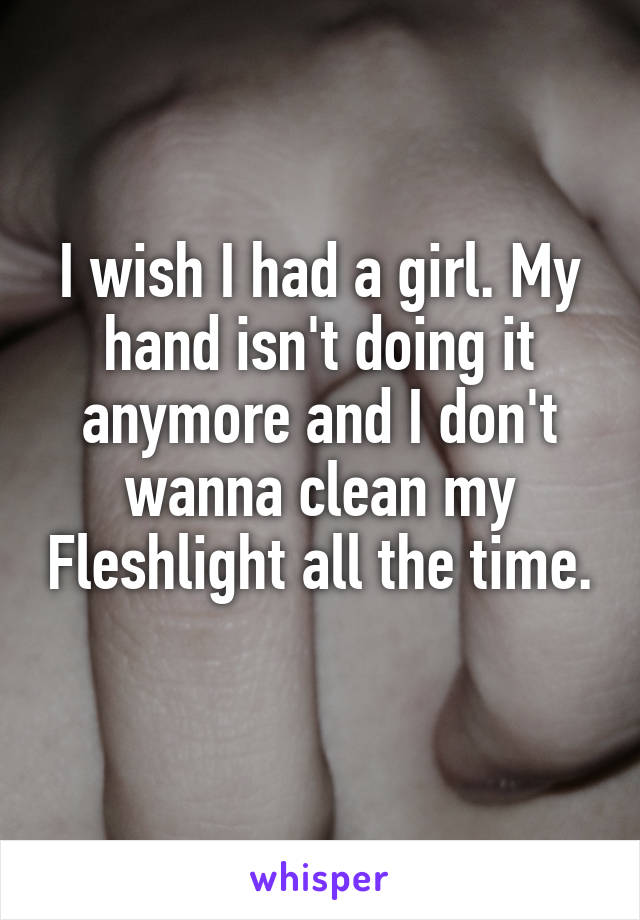 I wish I had a girl. My hand isn't doing it anymore and I don't wanna clean my Fleshlight all the time. 