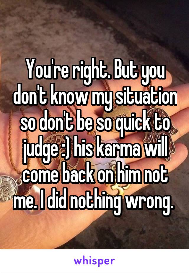 You're right. But you don't know my situation so don't be so quick to judge :) his karma will come back on him not me. I did nothing wrong. 