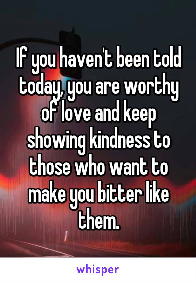 If you haven't been told today, you are worthy of love and keep showing kindness to those who want to make you bitter like them.