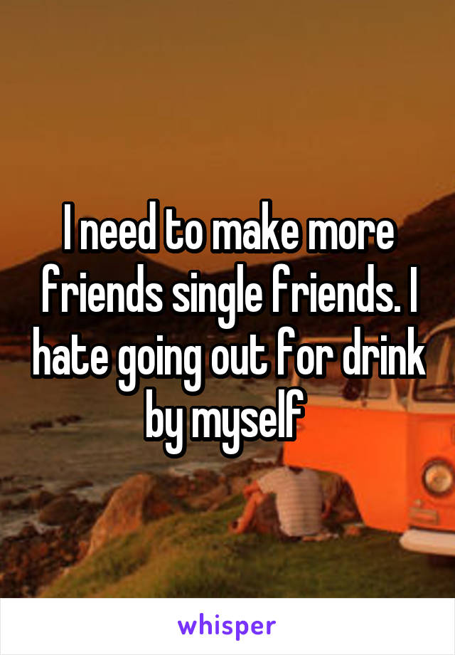 I need to make more friends single friends. I hate going out for drink by myself 