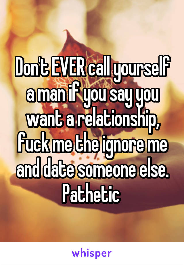 Don't EVER call yourself a man if you say you want a relationship, fuck me the ignore me and date someone else. Pathetic 