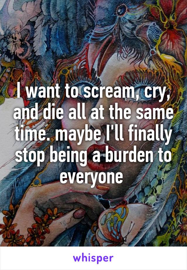 I want to scream, cry, and die all at the same time. maybe I'll finally stop being a burden to everyone 