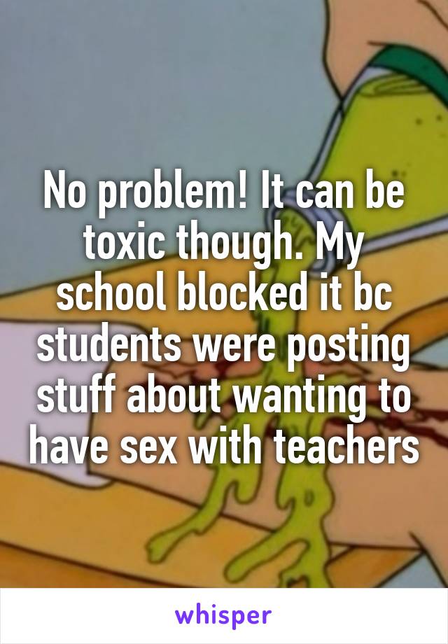 No problem! It can be toxic though. My school blocked it bc students were posting stuff about wanting to have sex with teachers