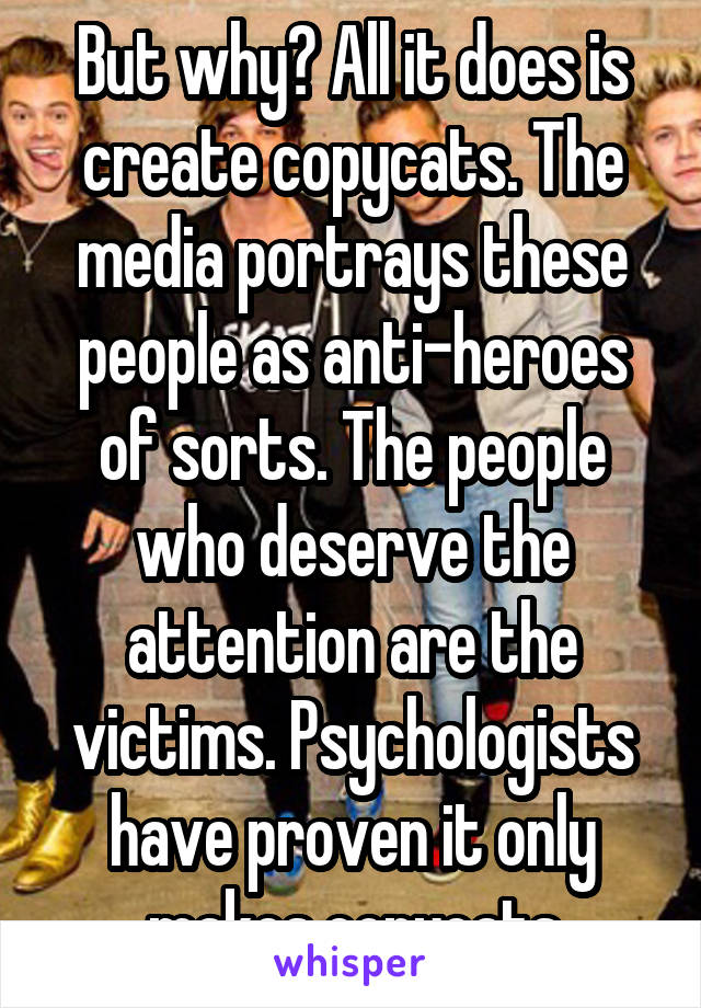 But why? All it does is create copycats. The media portrays these people as anti-heroes of sorts. The people who deserve the attention are the victims. Psychologists have proven it only makes copycats