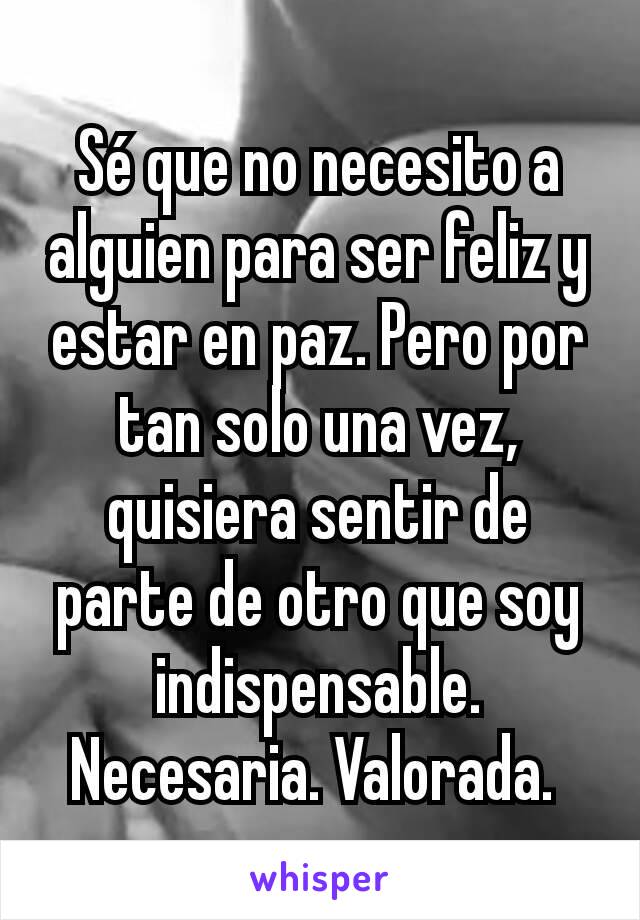 Sé que no necesito a alguien para ser feliz y estar en paz. Pero por tan solo una vez, quisiera sentir de parte de otro que soy indispensable. Necesaria. Valorada. 