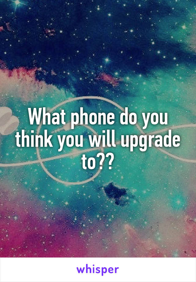 What phone do you think you will upgrade to??