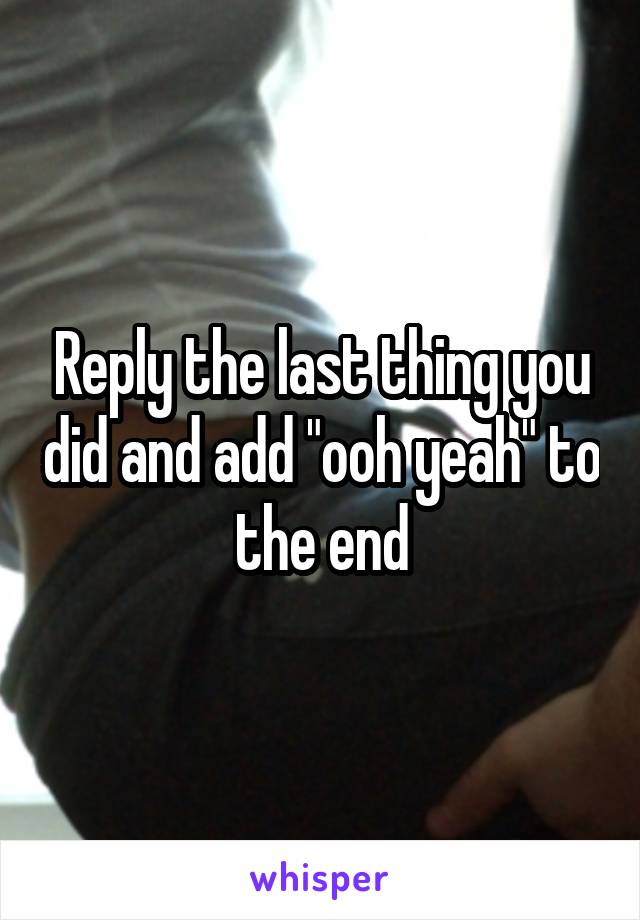 Reply the last thing you did and add "ooh yeah" to the end