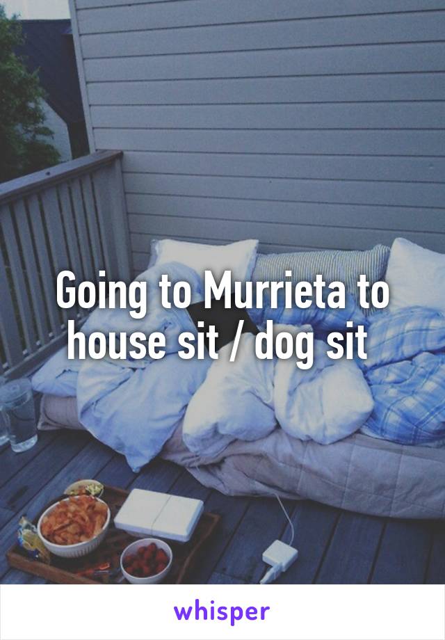 Going to Murrieta to house sit / dog sit 