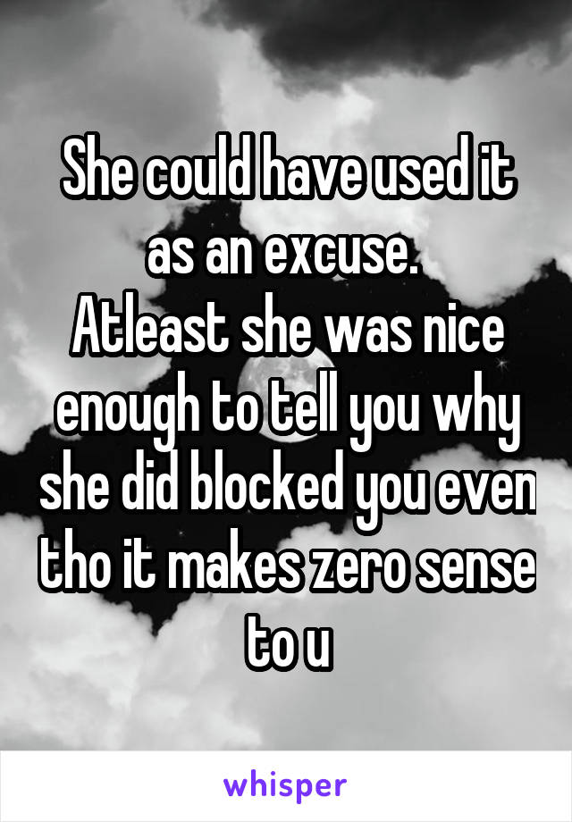 She could have used it as an excuse. 
Atleast she was nice enough to tell you why she did blocked you even tho it makes zero sense to u