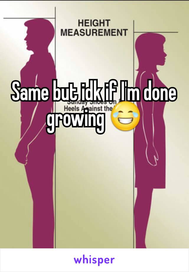 Same but idk if I'm done growing 😂