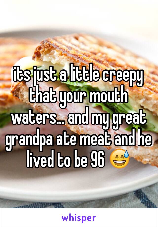 its just a little creepy that your mouth waters... and my great grandpa ate meat and he lived to be 96 😅