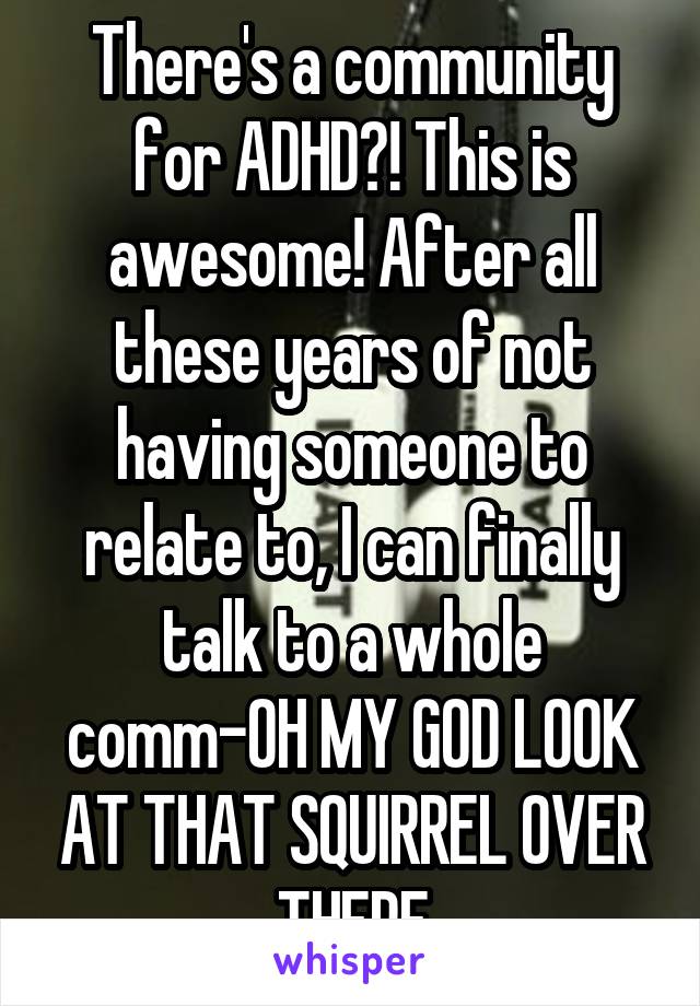 There's a community for ADHD?! This is awesome! After all these years of not having someone to relate to, I can finally talk to a whole comm-OH MY GOD LOOK AT THAT SQUIRREL OVER THERE