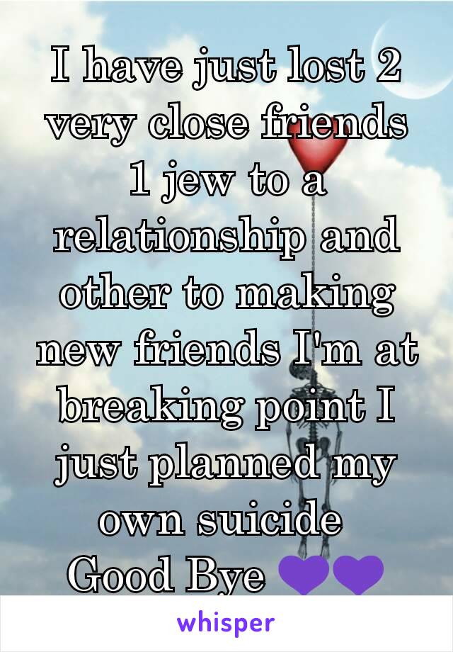 I have just lost 2 very close friends 1 jew to a relationship and other to making new friends I'm at breaking point I just planned my own suicide 
Good Bye 💜💜