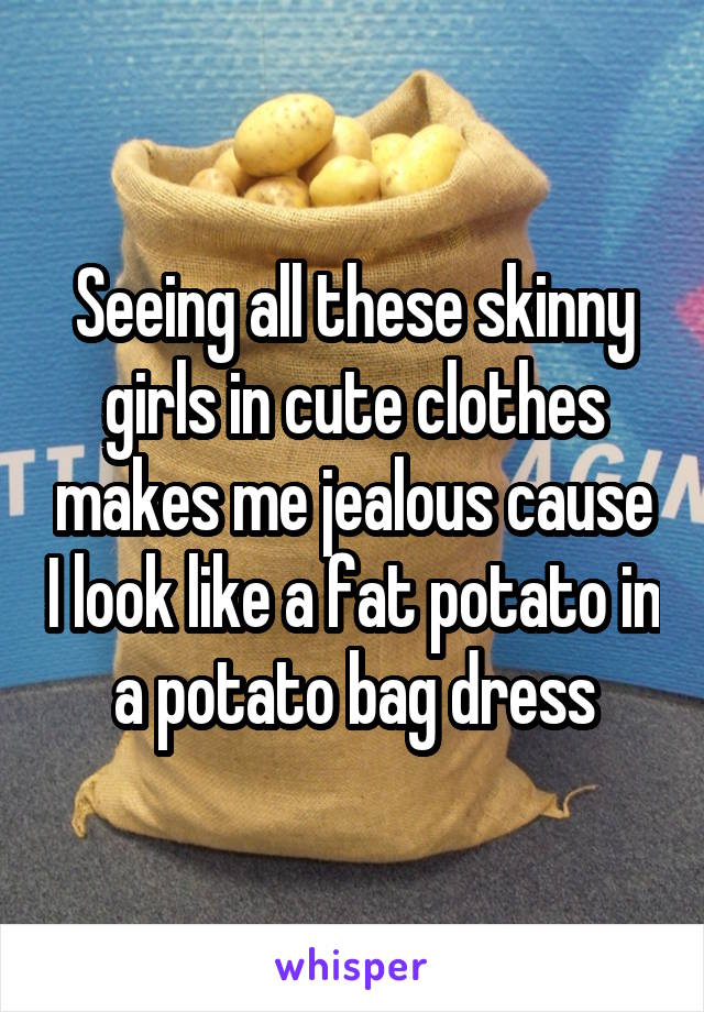 Seeing all these skinny girls in cute clothes makes me jealous cause I look like a fat potato in a potato bag dress