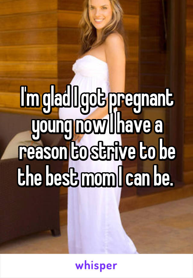 I'm glad I got pregnant young now I have a reason to strive to be the best mom I can be. 