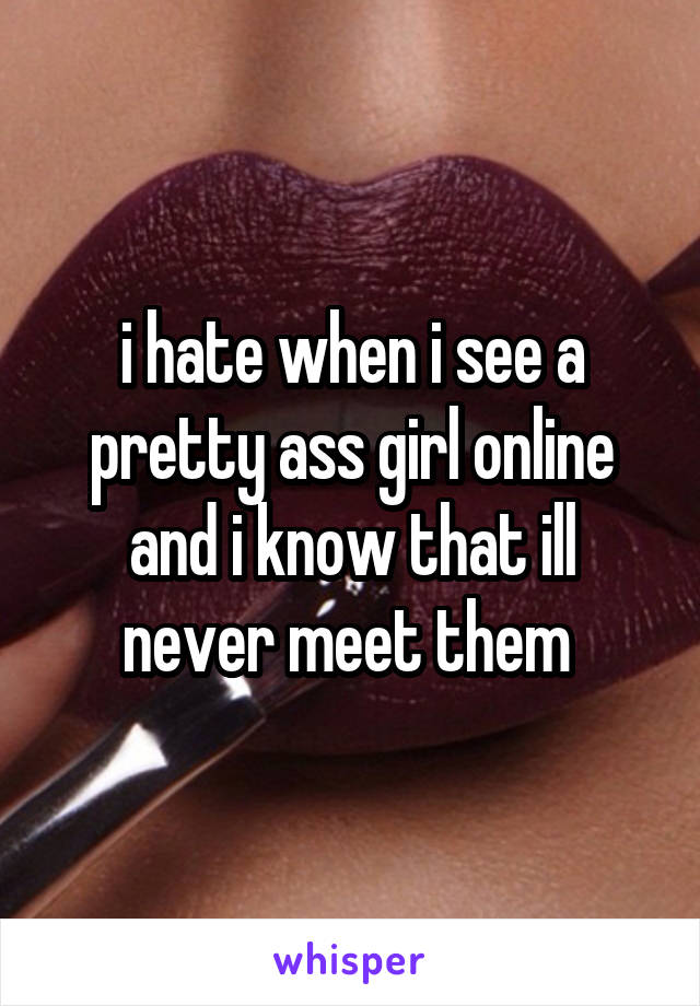 i hate when i see a pretty ass girl online and i know that ill never meet them 