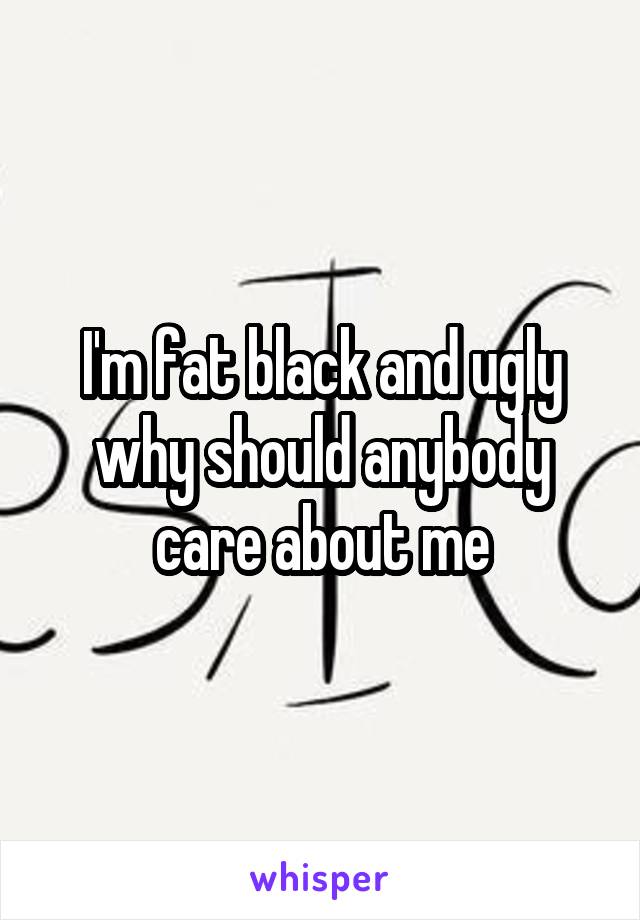 I'm fat black and ugly why should anybody care about me