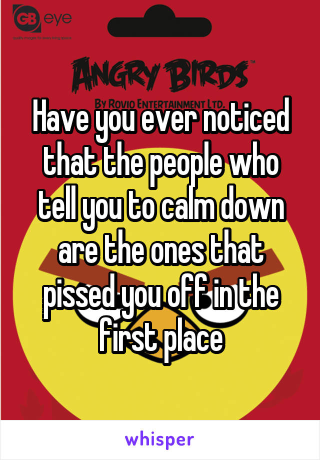 Have you ever noticed that the people who tell you to calm down are the ones that pissed you off in the first place