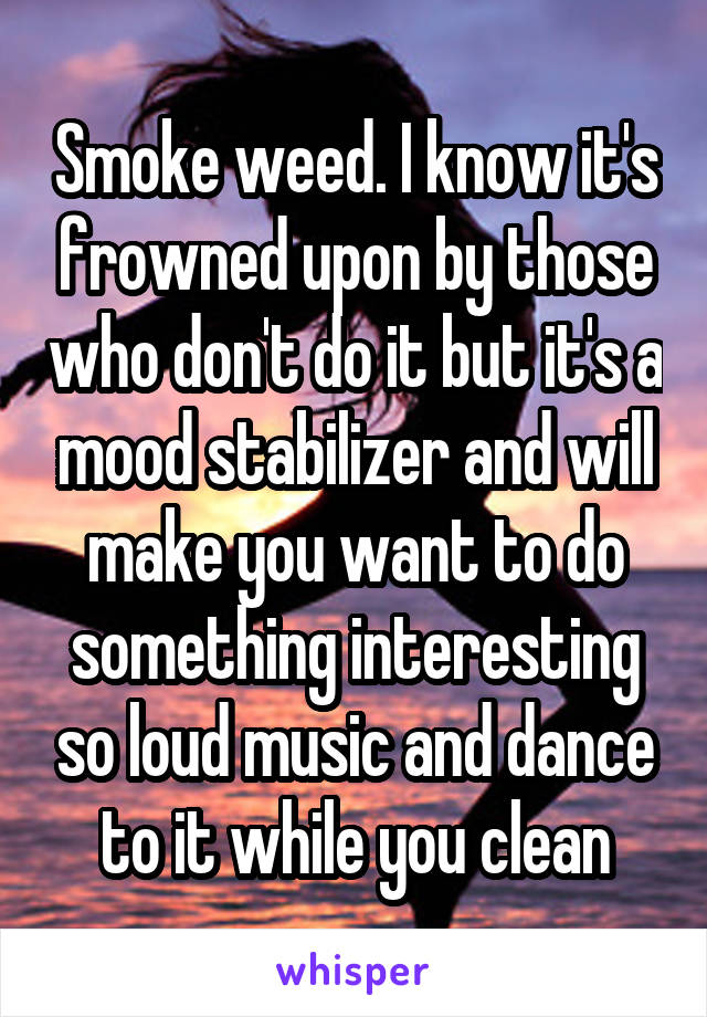 Smoke weed. I know it's frowned upon by those who don't do it but it's a mood stabilizer and will make you want to do something interesting so loud music and dance to it while you clean