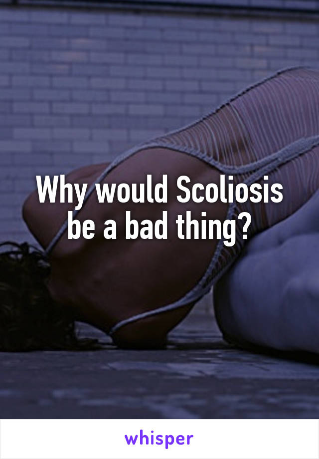 Why would Scoliosis be a bad thing?
