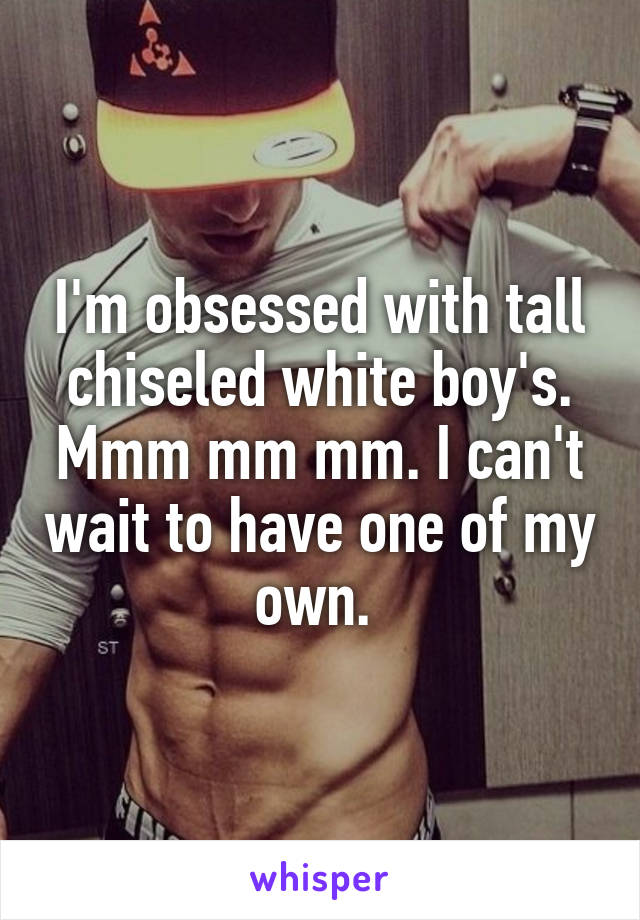 I'm obsessed with tall chiseled white boy's. Mmm mm mm. I can't wait to have one of my own. 