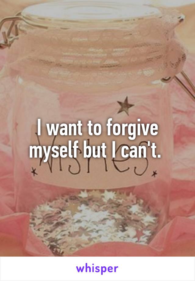 I want to forgive myself but I can't. 