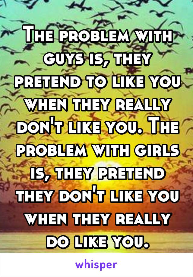 The problem with guys is, they pretend to like you when they really don't like you. The problem with girls is, they pretend they don't like you when they really do like you.