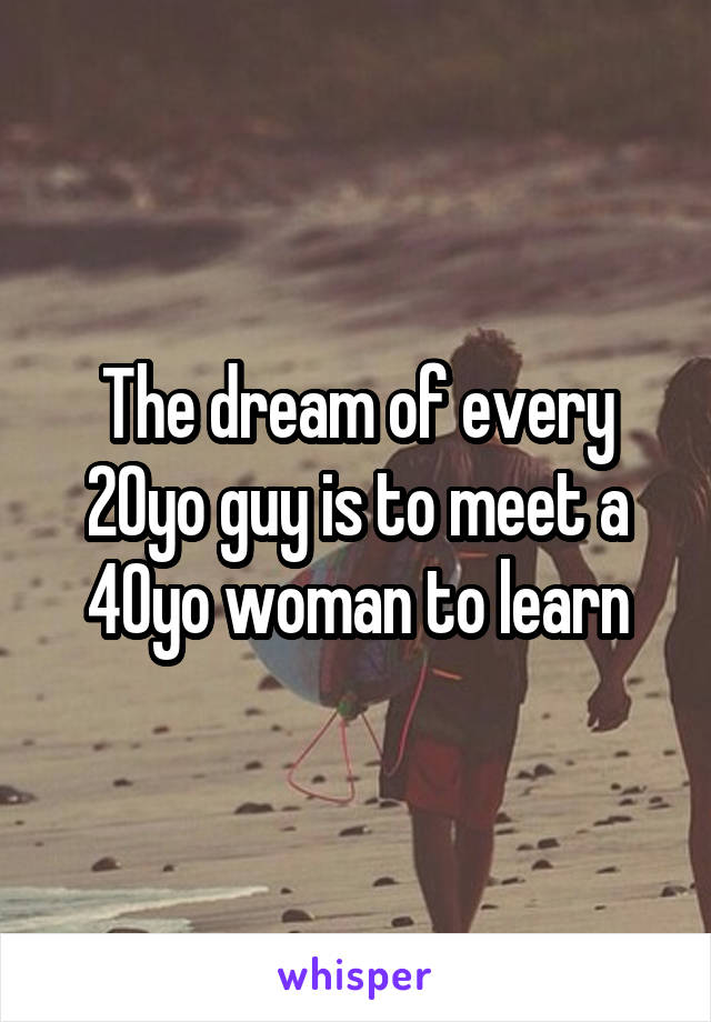 The dream of every 20yo guy is to meet a 40yo woman to learn