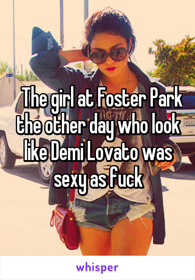   The girl at Foster Park the other day who look like Demi Lovato was sexy as fuck