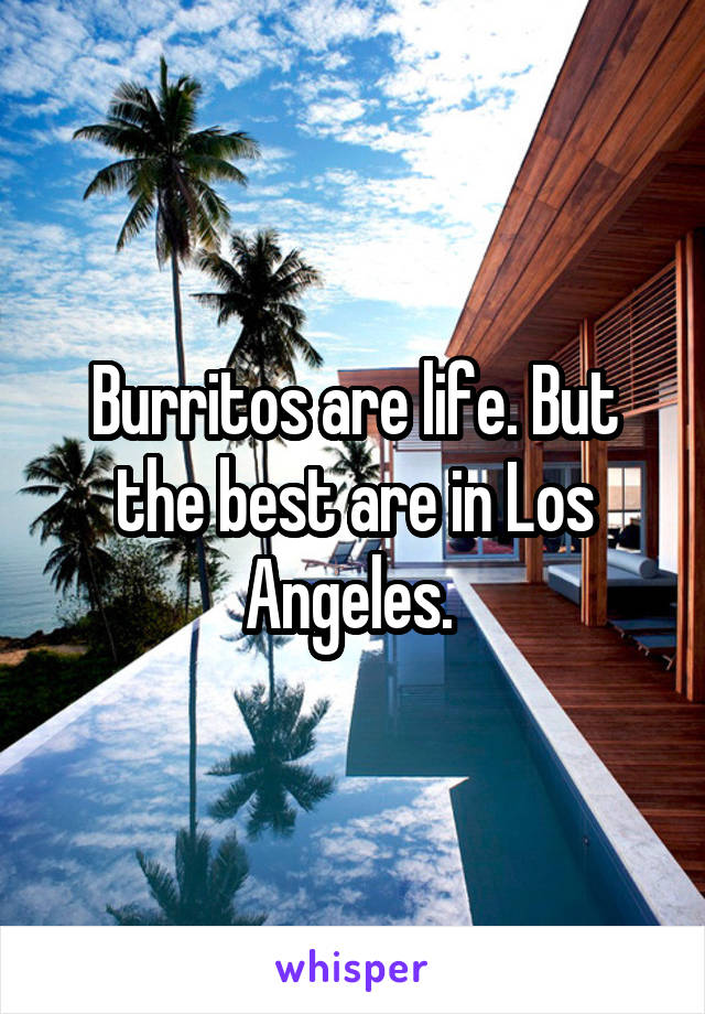 Burritos are life. But the best are in Los Angeles. 