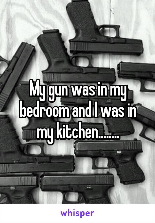 My gun was in my bedroom and I was in my kitchen........