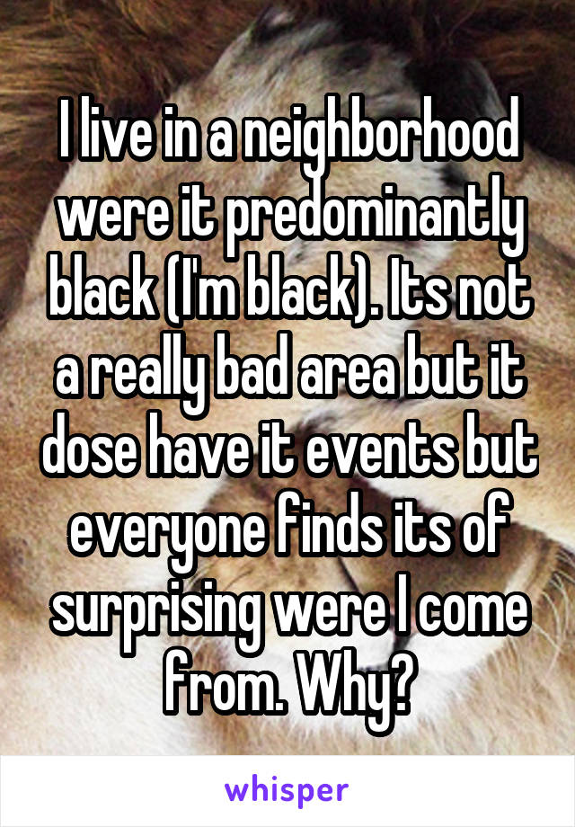 I live in a neighborhood were it predominantly black (I'm black). Its not a really bad area but it dose have it events but everyone finds its of surprising were I come from. Why?