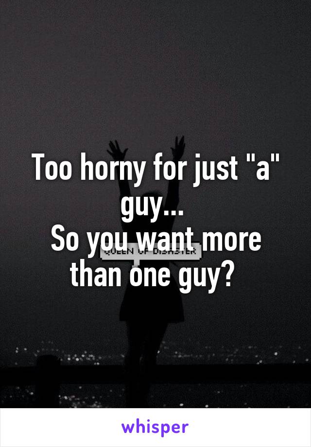 Too horny for just "a" guy... 
So you want more than one guy? 