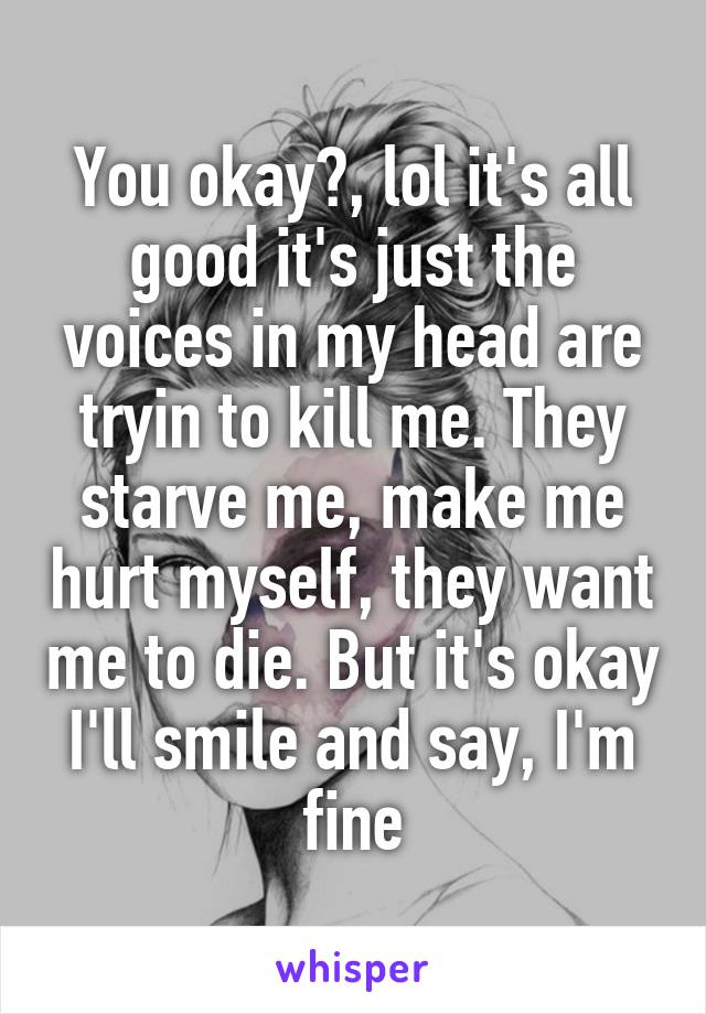 You okay?, lol it's all good it's just the voices in my head are tryin to kill me. They starve me, make me hurt myself, they want me to die. But it's okay I'll smile and say, I'm fine