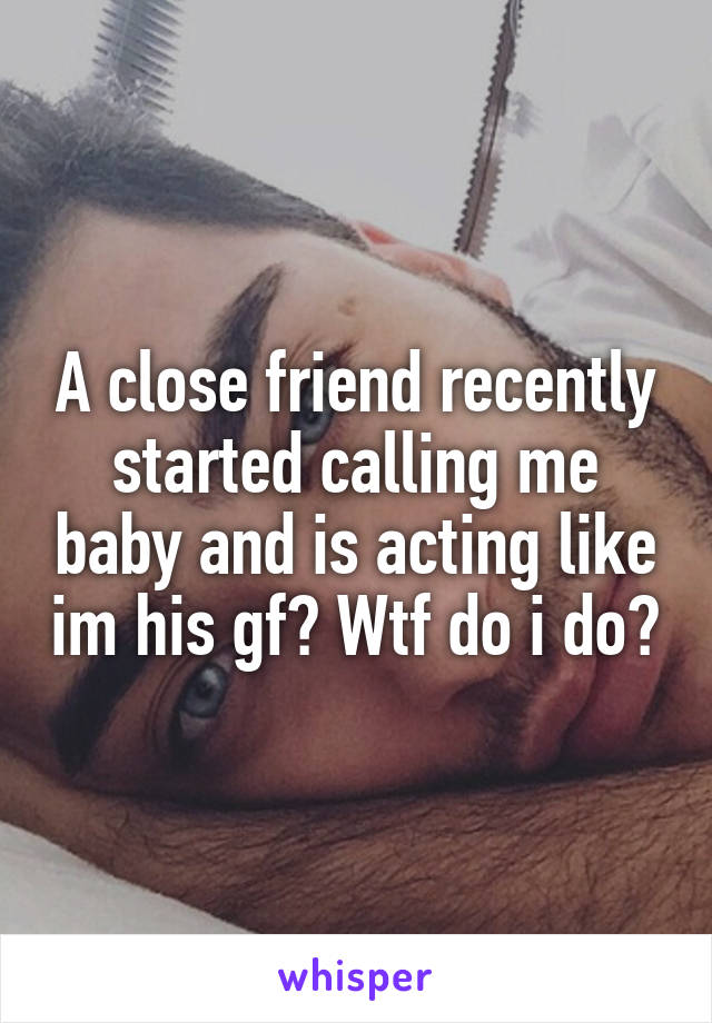 A close friend recently started calling me baby and is acting like im his gf? Wtf do i do?