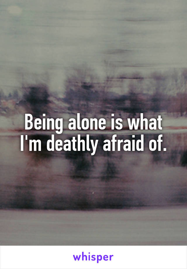 Being alone is what I'm deathly afraid of.