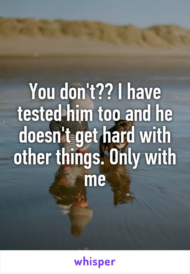 You don't?? I have tested him too and he doesn't get hard with other things. Only with me