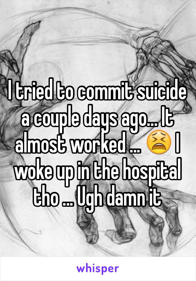 I tried to commit suicide  a couple days ago... It almost worked ... 😫 I woke up in the hospital tho ... Ugh damn it