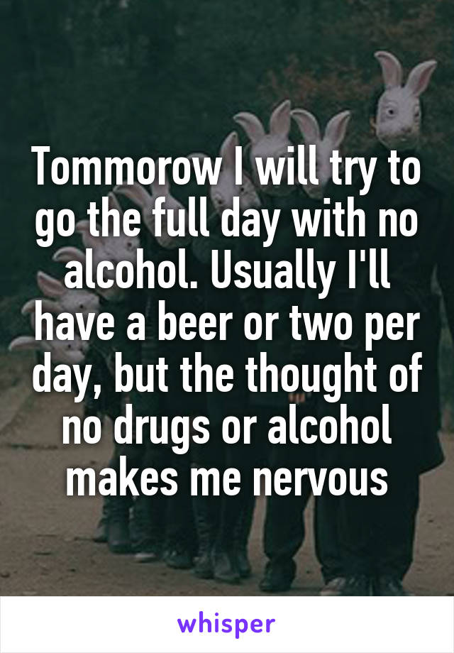 Tommorow I will try to go the full day with no alcohol. Usually I'll have a beer or two per day, but the thought of no drugs or alcohol makes me nervous