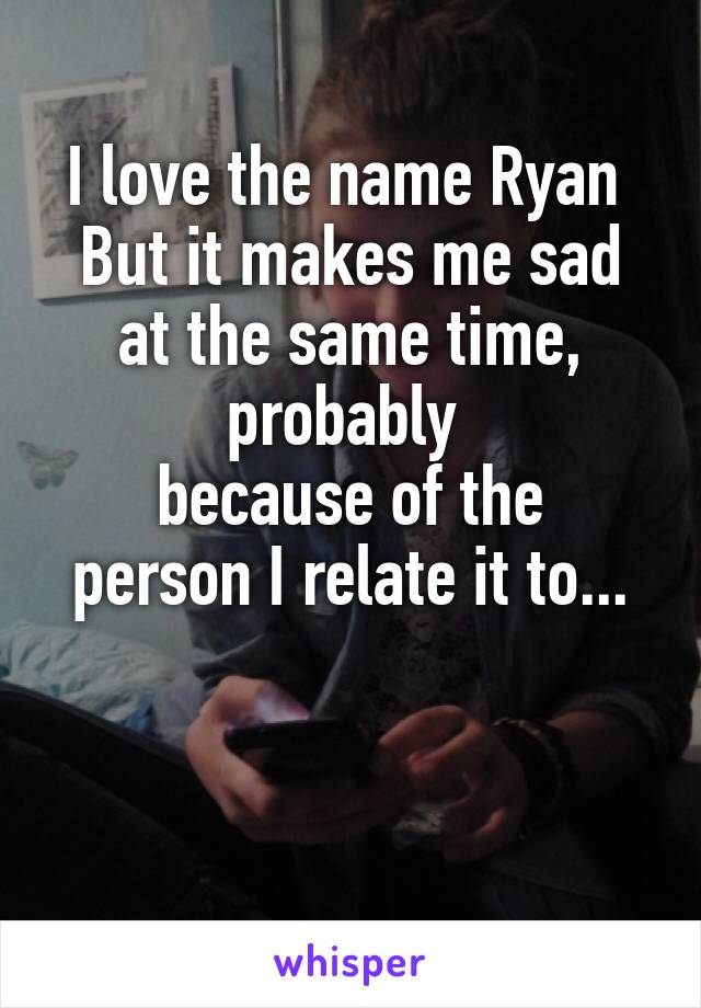 I love the name Ryan 
But it makes me sad at the same time, probably 
because of the person I relate it to...


 