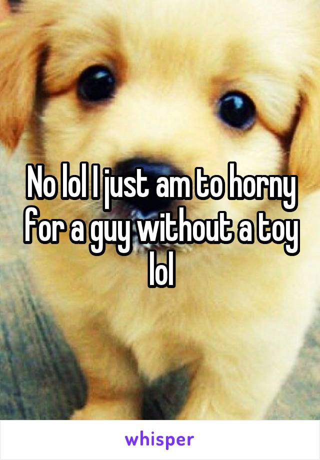 No lol I just am to horny for a guy without a toy lol