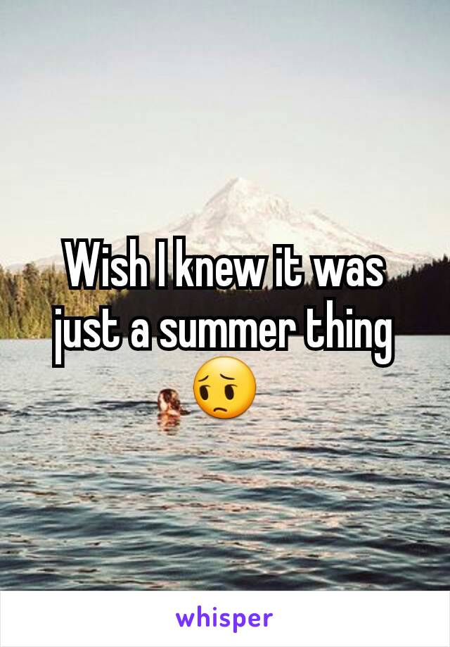 Wish I knew it was just a summer thing😔