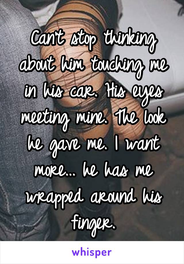 Can't stop thinking about him touching me in his car. His eyes meeting mine. The look he gave me. I want more... he has me wrapped around his finger.