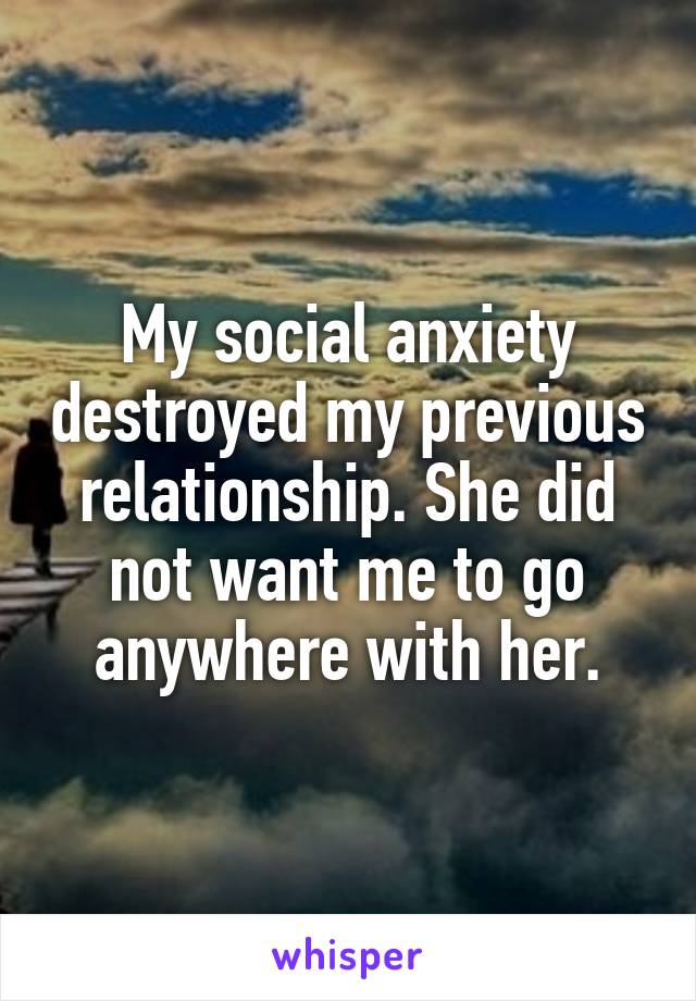 My social anxiety destroyed my previous relationship. She did not want me to go anywhere with her.